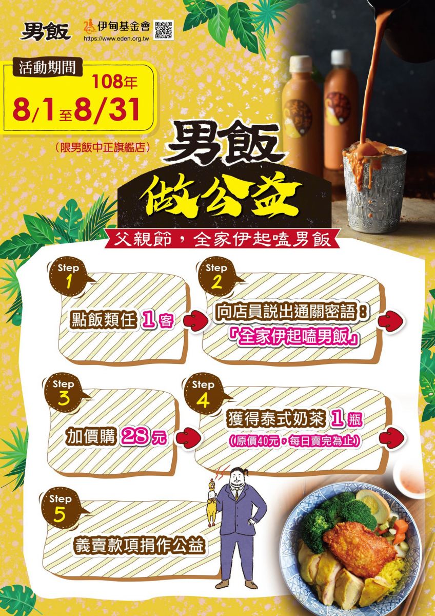 8/1至8/31，凡在男飯中正旗艦店點飯類任１客，向店員說出通關密語：全家伊起啃男飯，加購28元，可獲得泰式奶茶１瓶（每日賣完為止），義賣款項捐作公益