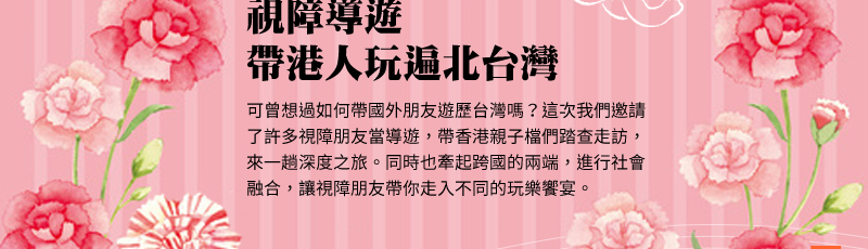 視障導遊 帶港人玩遍北台灣 
可曾想過如何帶國外朋友遊歷台灣嗎？這次我們邀請了許多視障朋友當導遊，帶香港親子檔們踏查走訪，來一趟深度之旅。同時也牽起跨國的兩端，進行社會融合，讓視障朋友帶你走入不同的玩樂饗宴。