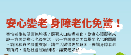 安心變老 身障老化免驚！
害怕老後被健康拖垮嗎？隨著人口結構老化，對身心障礙者來說一方面要擔心老後生活，另一方面還要面臨提早老化的問題。窮困和衰老雙重夾擊，讓生活變得更加艱困。要讓身障者老有所終，撐起社會照顧網絡，讓安老如願。