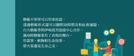 共融藝術  感動你和我！
藝術不單單可以用來欣賞，透過藝術形式還可以關照身障朋友和社會議題。台大藝術季與伊甸萬芳啟能中心合作，讓身障藝術家有了表現的舞台，用畫筆、軟陶和生命故事，帶大家遇見生命之美。
