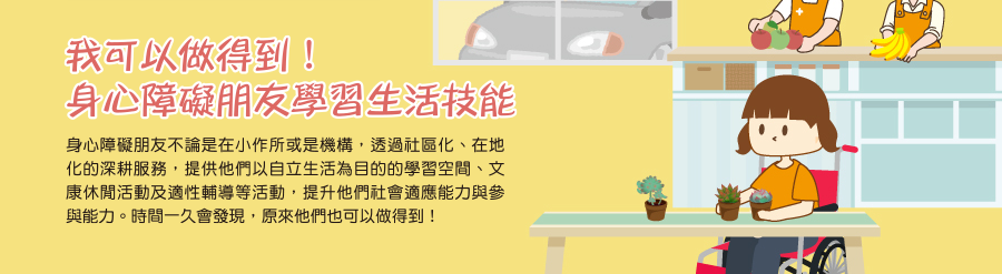 我可以做得到！身心障礙朋友學習生活技能
身心障礙朋友不論是在小作所或是機構，透過社區化、在地化的深耕服務，提供他們以自立生活為目的的學習空間、文康休閒活動及適性輔導等活動，提升他們社會適應能力與參與能力。時間一久會發現，原來他們也可以做得到！