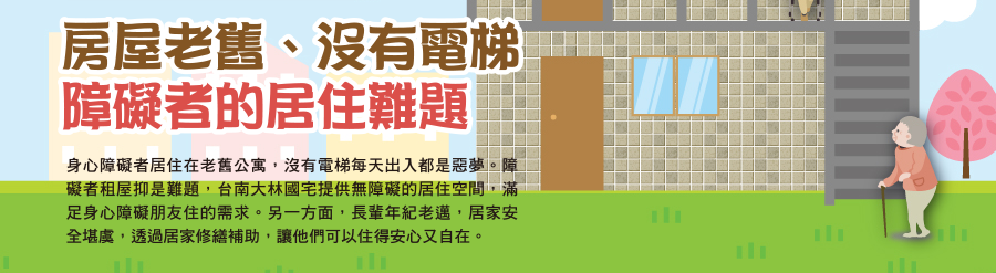 房屋老舊  沒有電梯  障礙者的居住難題 身心障礙者居住在老舊公寓，沒有電梯每天出入都是惡夢。障礙者租屋抑是難題，台南大林國宅提供無障礙的居住空間，滿足身心障礙朋友住的需求。另一方面，長輩年紀老邁，居家安全堪虞，透過居家修繕補助，讓他們可以住得安心又自在。