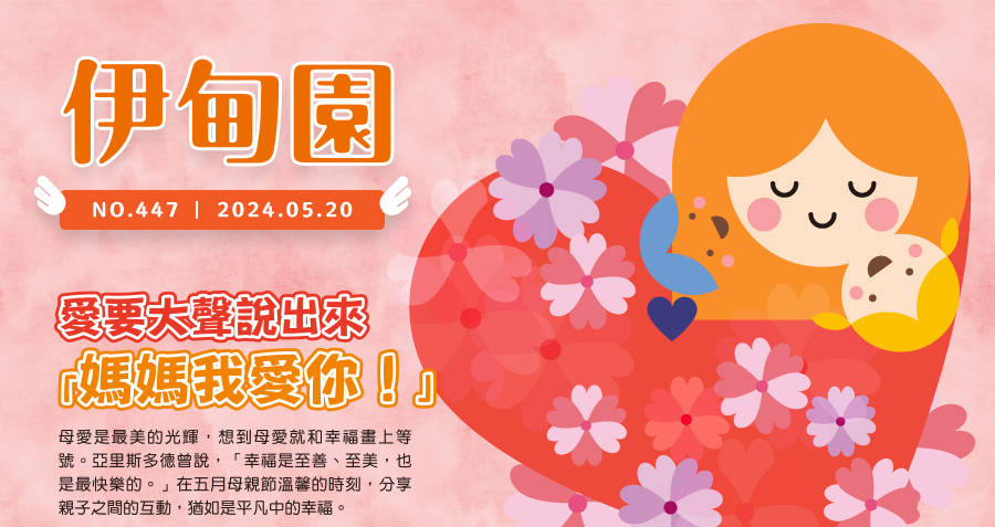 愛要大聲說出來 「媽媽我愛你！」 母愛是最美的光輝，想到母愛就和幸福畫上等號。亞里斯多德曾說，「幸福是至善、至美，也是最快樂的。」在五月母親節溫馨的時刻，分享親子之間的互動，猶如是平凡中的幸福。